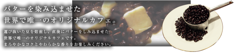 バターを染み込まませた世界で唯一のオリジナルカフェ。 選び抜いた豆を焙煎し、直後にバターをしみ込ませた世界で唯一のオリジナルカフェです。まろやかなコクとやわらかな香りをお楽しみください。